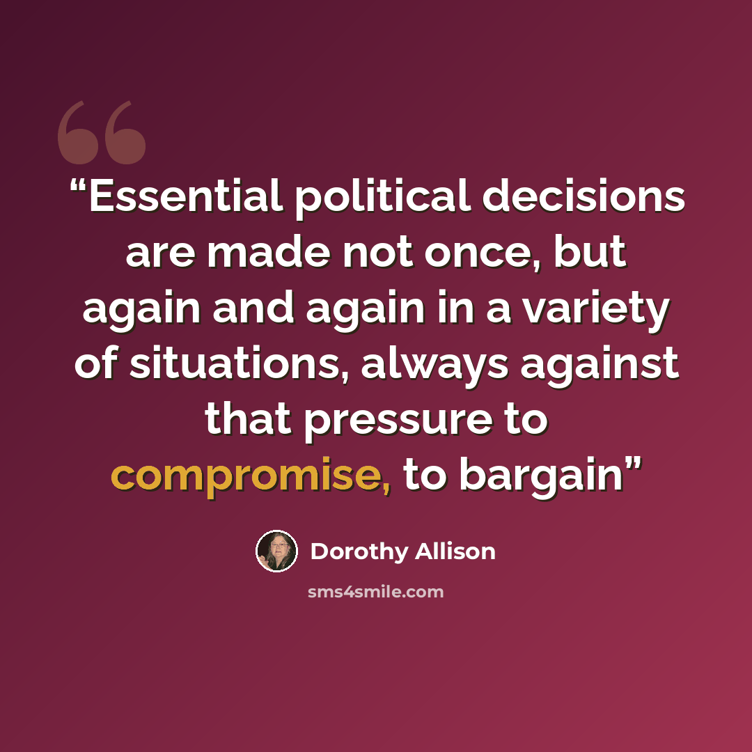 “Essential political decisions are made not once, but again and again in a variety of situations, always against that pressure to compromise, to bargain” quote by Dorothy Allison