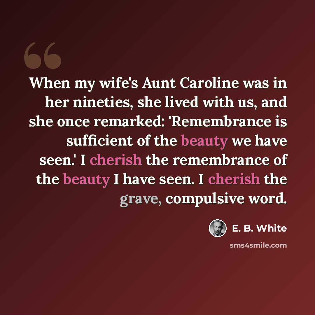 “When my wife's Aunt Caroline was in her nineties, she lived with us, and she once remarked: 'Remembrance is sufficient of the beauty we have seen.' I cherish the remembrance of the beauty I have seen. I cherish the grave, compulsive word.” quote by E. B. White
