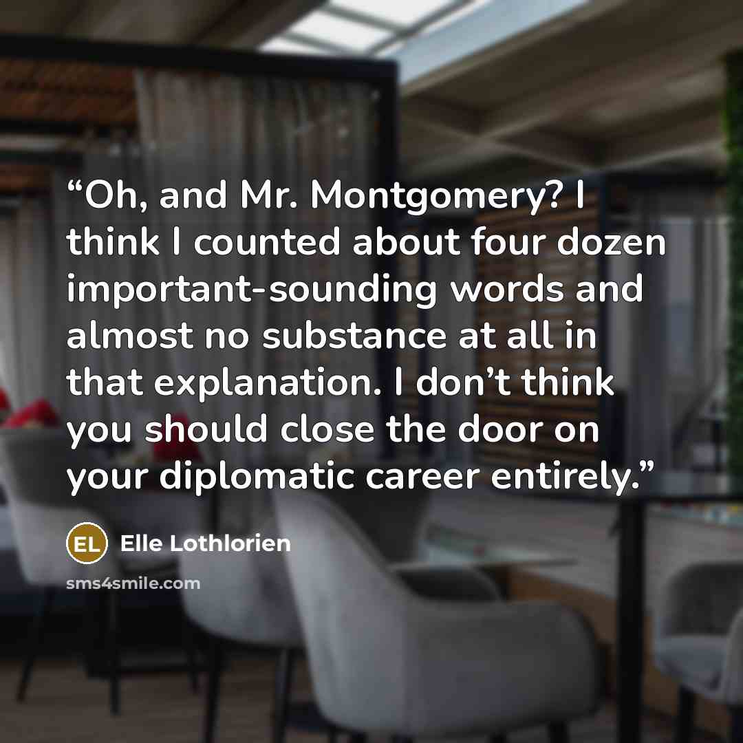 “Oh, and Mr. Montgomery? I think I counted about four dozen important-sounding words and almost no substance at all in that explanation. I don’t think you should close the door on your diplomatic career entirely.” quote by Elle Lothlorien