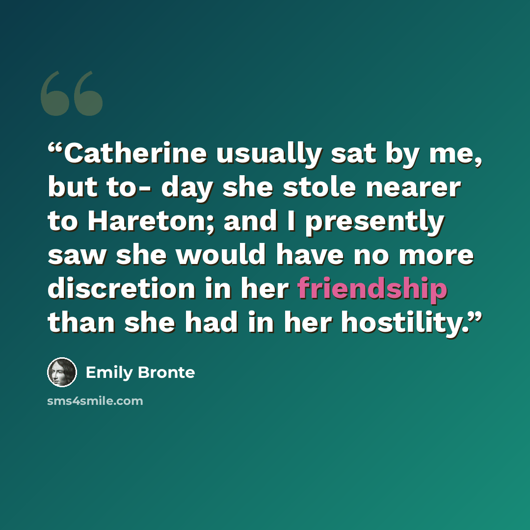 “Catherine usually sat by me, but to- day she stole nearer to Hareton; and I presently saw she would have no more discretion in her friendship than she had in her hostility.” quote by Emily Brontë