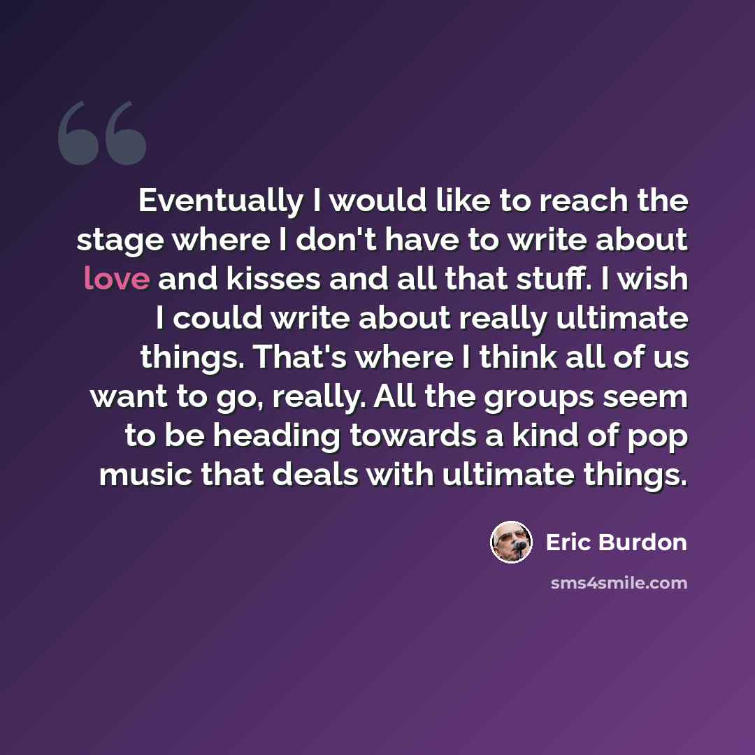 “Eventually I would like to reach the stage where I don't have to write about love and kisses and all that stuff. I wish I could write about really ultimate things. That's where I think all of us want to go, really. All the groups seem to be heading towards a kind of pop music that deals with…” quote by Eric Burdon