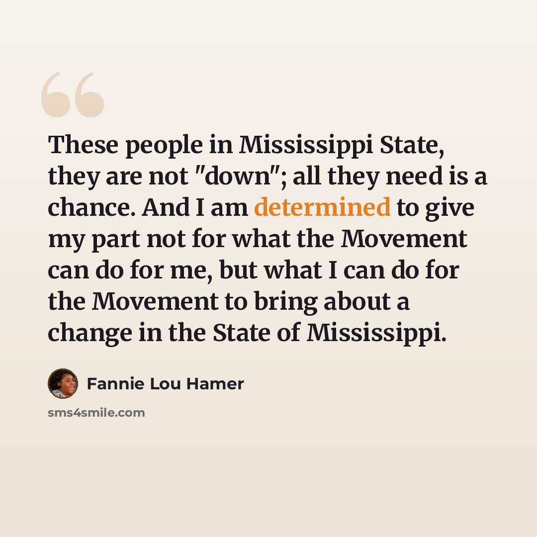 “These people in Mississippi State, they are not "down"; all they need is a chance. And I am determined to give my part not for what the Movement can do for me, but what I can do for the Movement to bring about a change in the State of Mississippi.” quote by Fannie Lou Hamer