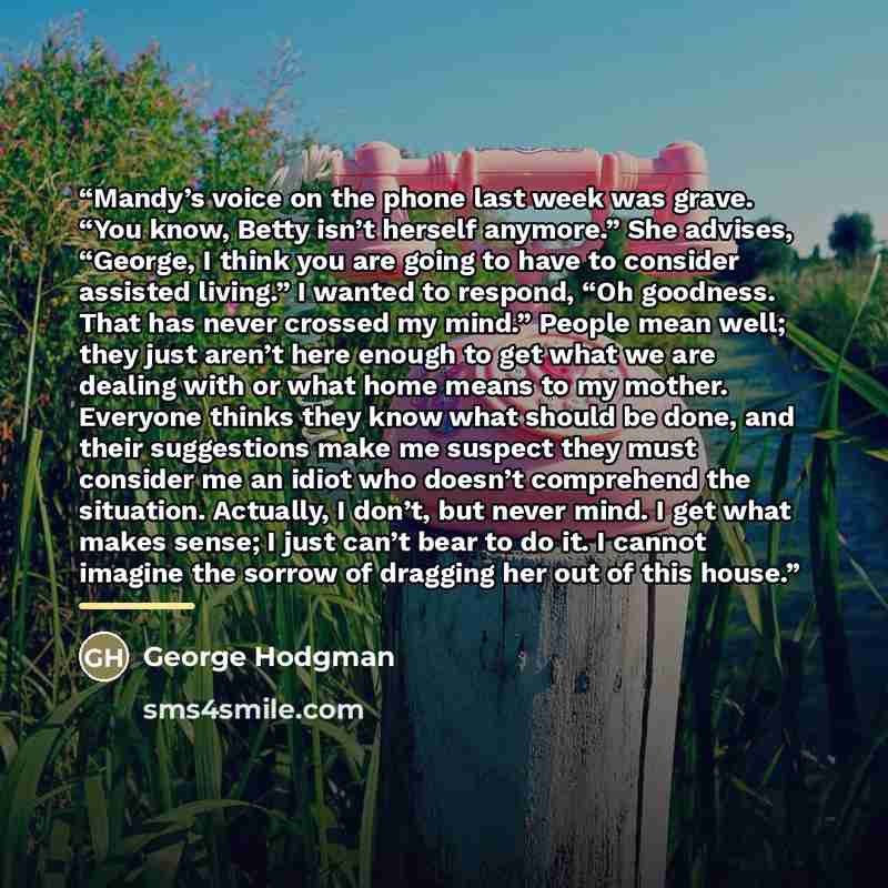 “Mandy’s voice on the phone last week was grave. “You know, Betty isn’t herself anymore.” She advises, “George, I think you are going to have to consider assisted living.” I wanted to respond, “Oh goodness. That has never crossed my mind.” People mean well; they just aren’t here enough to get what…” quote by George Hodgman
