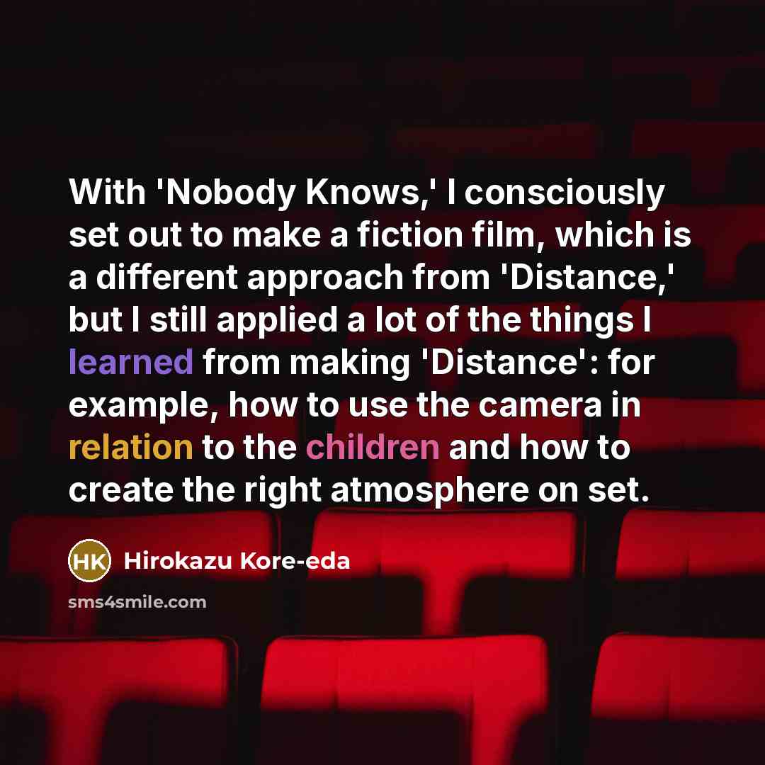 “With 'Nobody Knows,' I consciously set out to make a fiction film, which is a different approach from 'Distance,' but I still applied a lot of the things I learned from making 'Distance': for example, how to use the camera in relation to the children and how to create the right atmosphere on set.” quote by Hirokazu Kore-eda