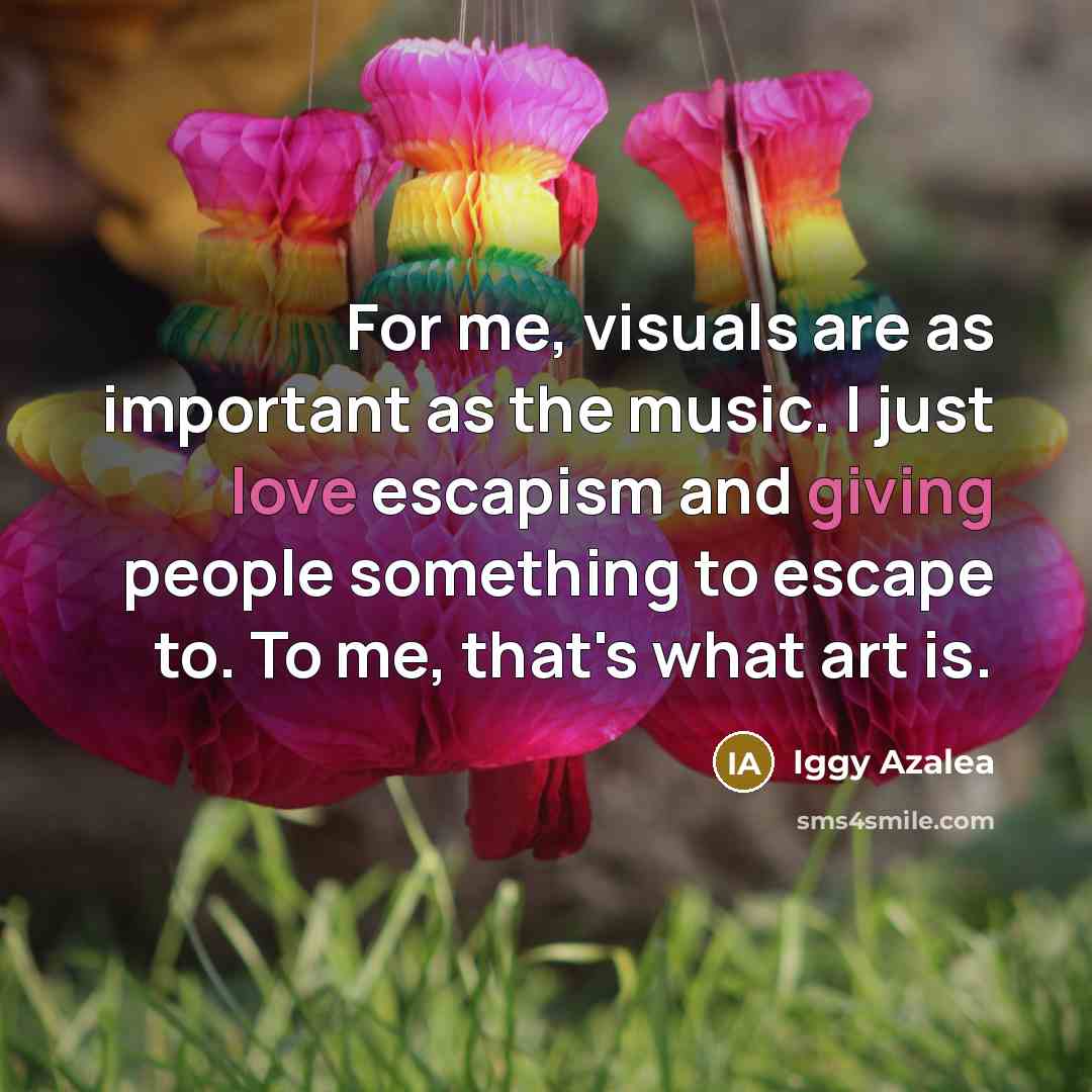 “For me, visuals are as important as the music. I just love escapism and giving people something to escape to. To me, that's what art is.” quote by Iggy Azalea