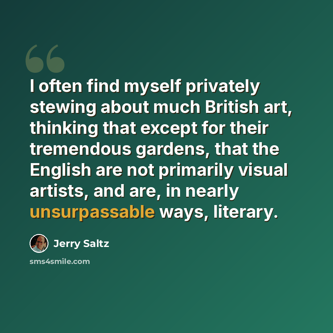 “I often find myself privately stewing about much British art, thinking that except for their tremendous gardens, that the English are not primarily visual artists, and are, in nearly unsurpassable ways, literary.” quote by Jerry Saltz