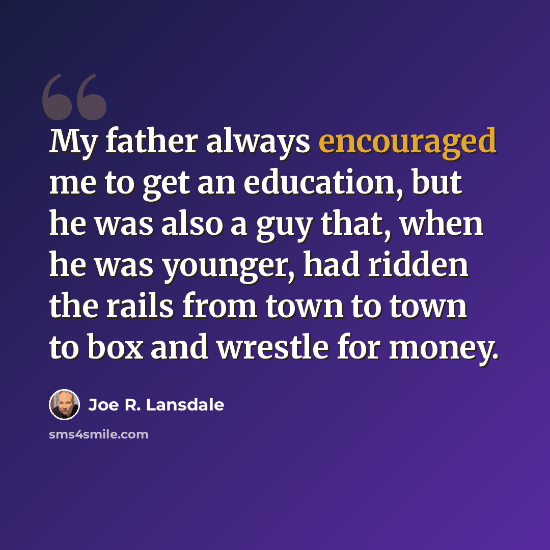“My father always encouraged me to get an education, but he was also a guy that, when he was younger, had ridden the rails from town to town to box and wrestle for money.” quote by Joe R. Lansdale