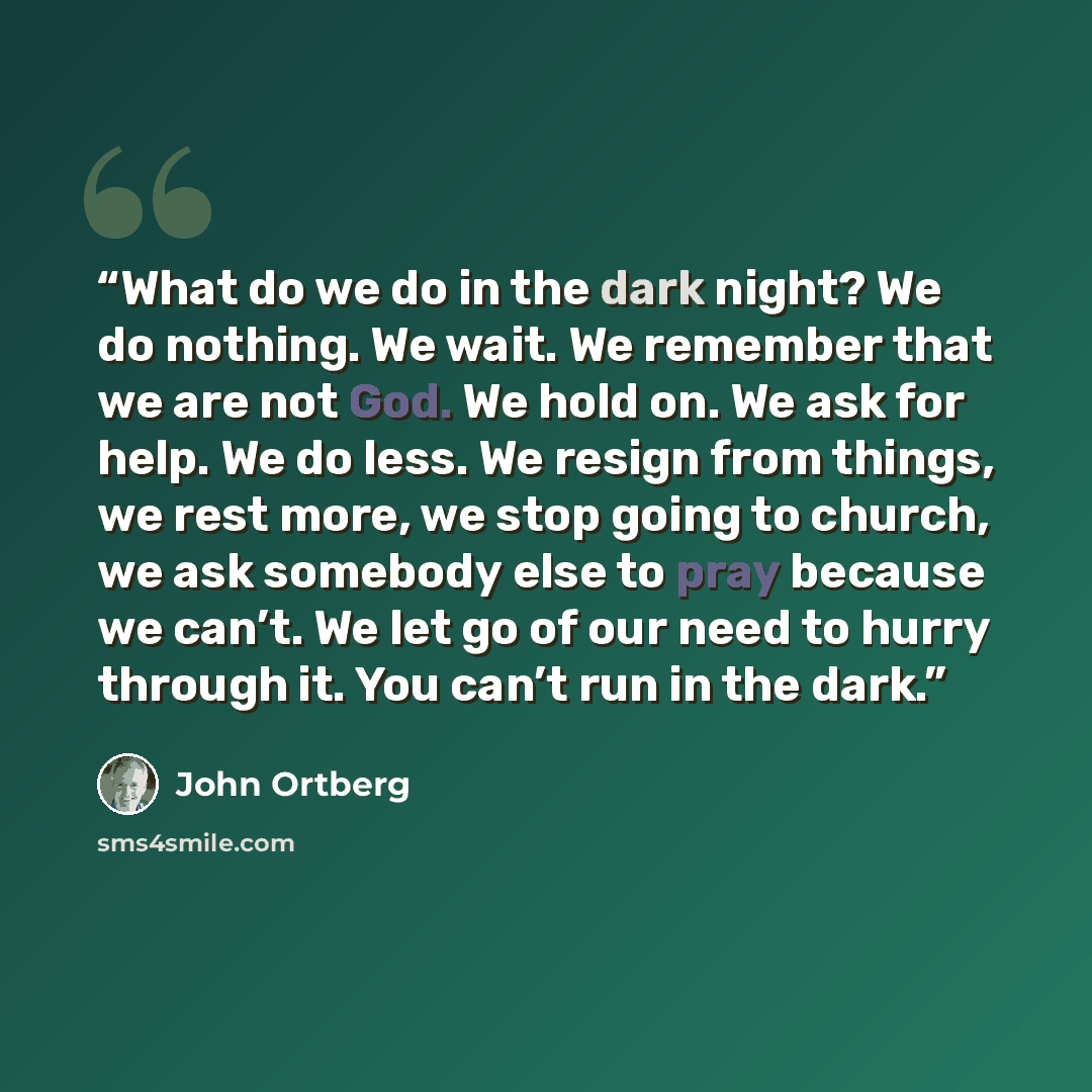 “What do we do in the dark night? We do nothing. We wait. We remember that we are not God. We hold on. We ask for help. We do less. We resign from things, we rest more, we stop going to church, we ask somebody else to pray because we can’t. We let go of our need to hurry through it. You can’t run…” quote by John Ortberg