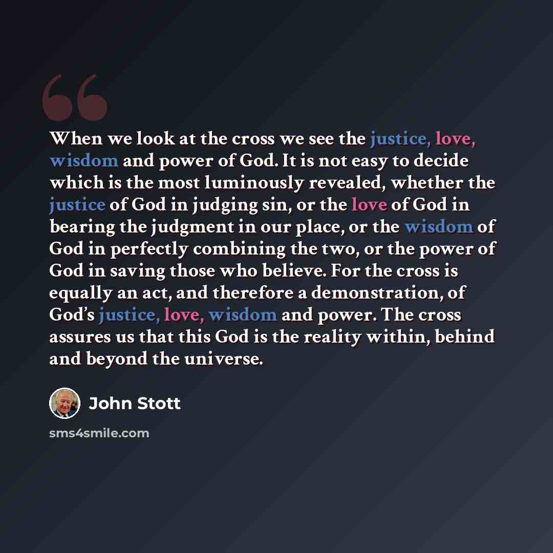 “When we look at the cross we see the justice, love, wisdom and power of God. It is not easy to decide which is the most luminously revealed, whether the justice of God in judging sin, or the love of God in bearing the judgment in our place, or the wisdom of God in perfectly combining the two, or…” quote by John Stott