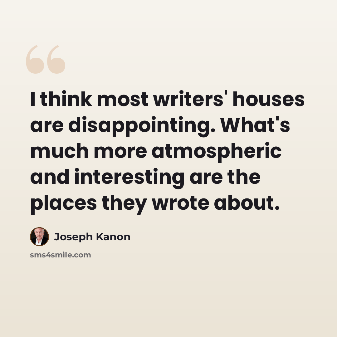 “I think most writers' houses are disappointing. What's much more atmospheric and interesting are the places they wrote about.” quote by Joseph Kanon
