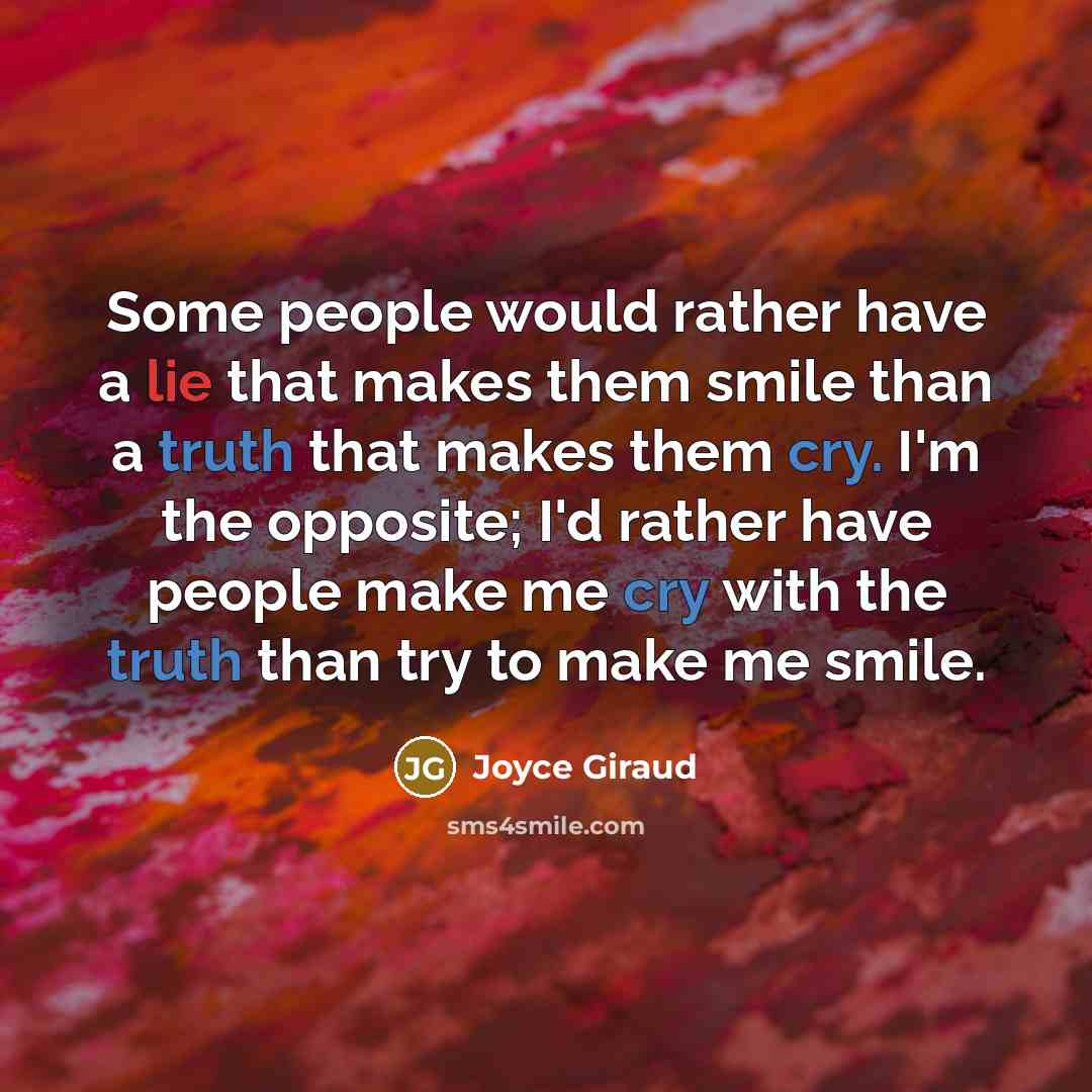 “Some people would rather have a lie that makes them smile than a truth that makes them cry. I'm the opposite; I'd rather have people make me cry with the truth than try to make me smile.” quote by Joyce Giraud