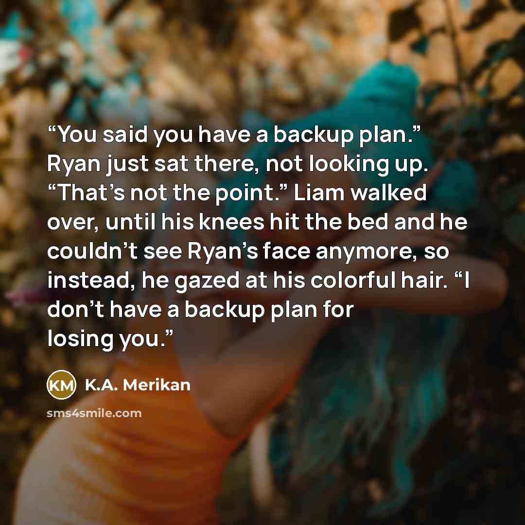 “You said you have a backup plan.” Ryan just sat there, not looking up. “That’s not the point.” Liam walked over, until his knees hit the bed and he couldn't see Ryan’s face anymore, so instead, he gazed at his colorful hair. “I don’t have a backup plan for losing you.” quote by K.A. Merikan