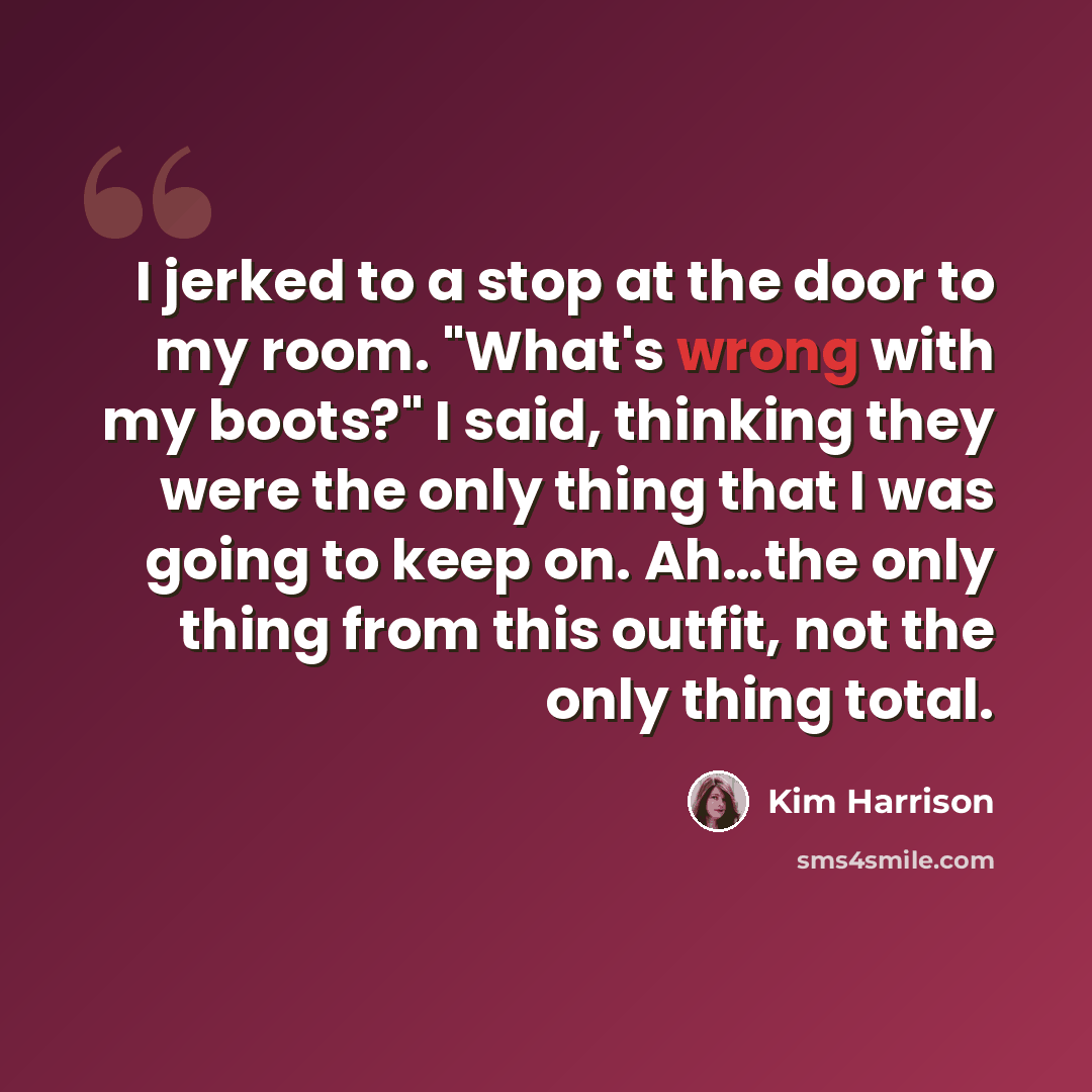 “I jerked to a stop at the door to my room. "What's wrong with my boots?" I said, thinking they were the only thing that I was going to keep on. Ah…the only thing from this outfit, not the only thing total.” quote by Kim Harrison