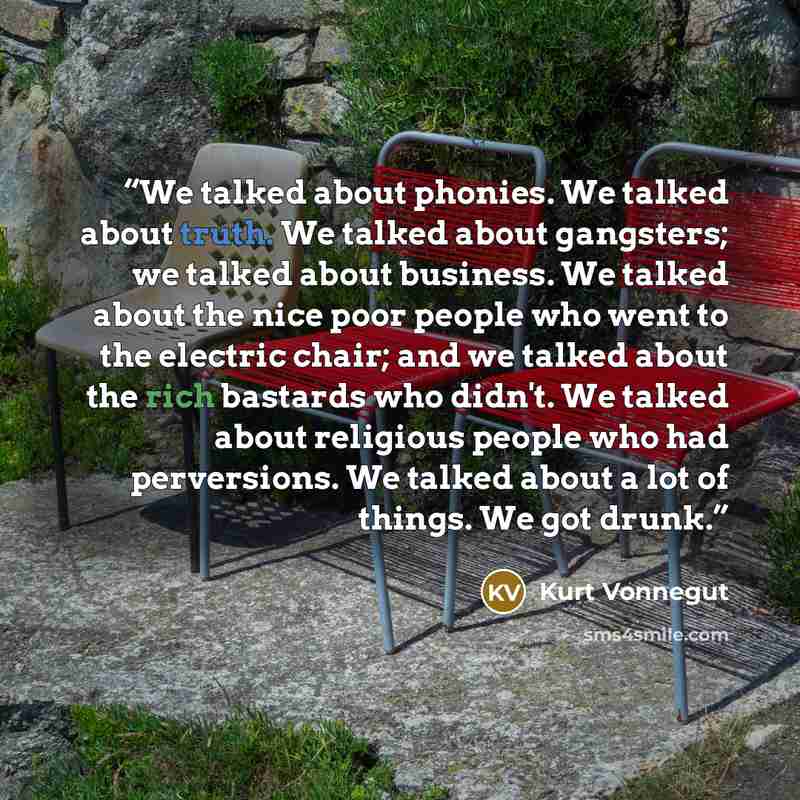 “We talked about phonies. We talked about truth. We talked about gangsters; we talked about business. We talked about the nice poor people who went to the electric chair; and we talked about the rich bastards who didn't. We talked about religious people who had perversions. We talked about a lot of…” quote by Kurt Vonnegut