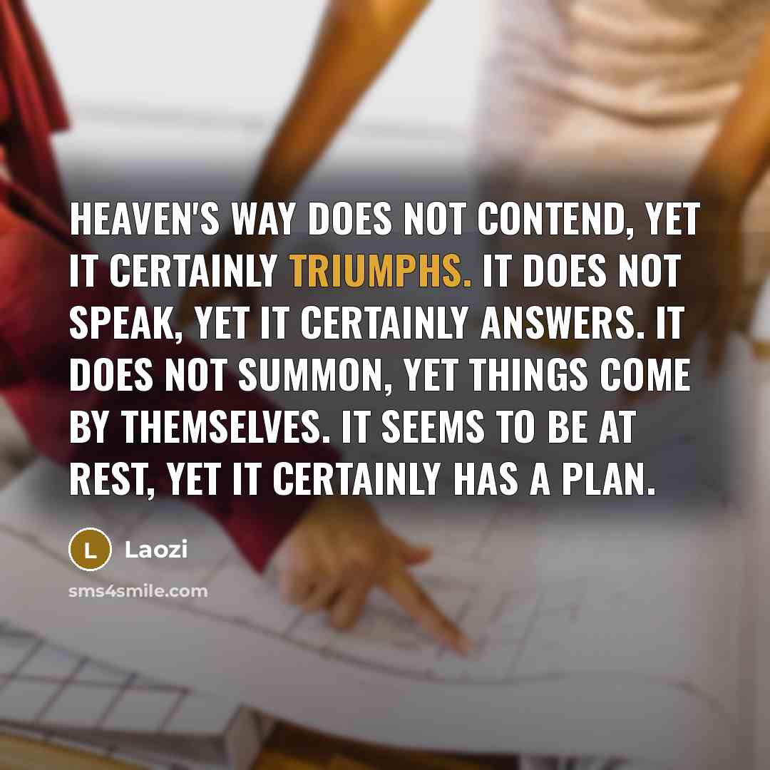 “Heaven's Way does not contend, yet it certainly triumphs. It does not speak, yet it certainly answers. It does not summon, yet things come by themselves. It seems to be at rest, yet it certainly has a plan.” quote by Laozi