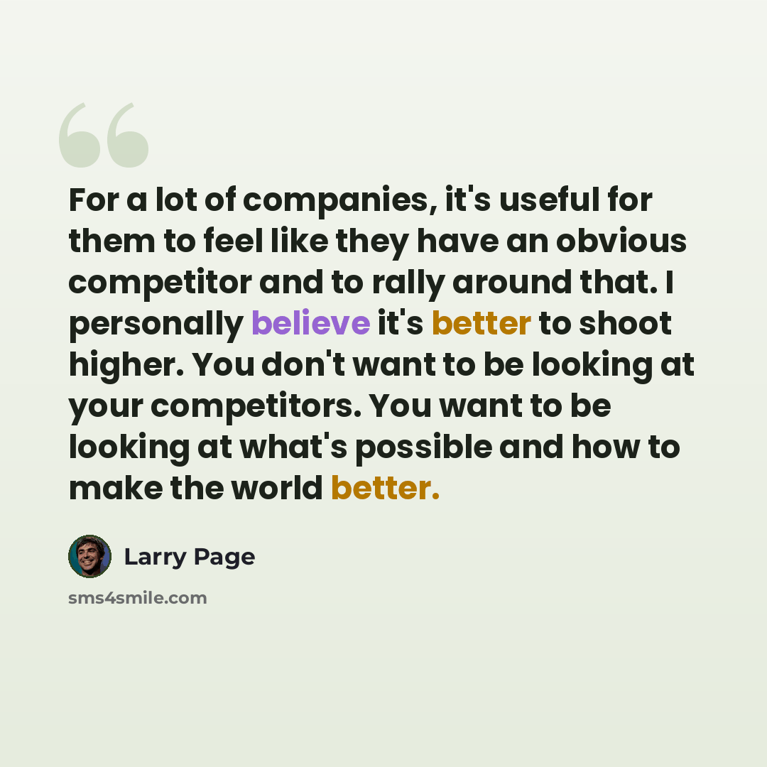 “For a lot of companies, it's useful for them to feel like they have an obvious competitor and to rally around that. I personally believe it's better to shoot higher. You don't want to be looking at your competitors. You want to be looking at what's possible and how to make the world better.” quote by Larry Page