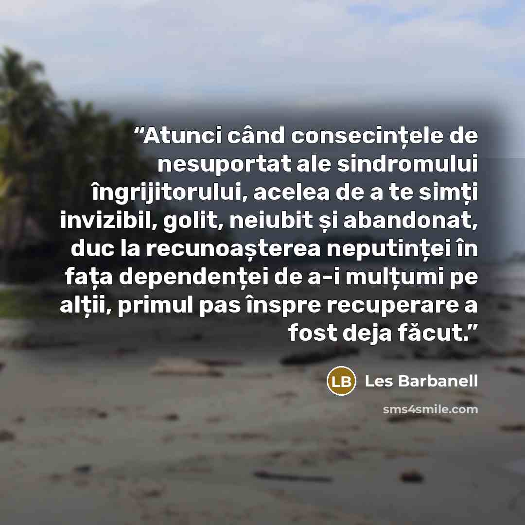 “Atunci când consecințele de nesuportat ale sindromului îngrijitorului, acelea de a te simți invizibil, golit, neiubit și abandonat, duc la recunoașterea neputinței în fața dependenței de a-i mulțumi pe alții, primul pas înspre recuperare a fost deja făcut.” quote by Les Barbanell