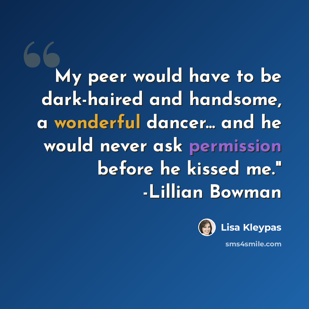 “My peer would have to be dark-haired and handsome, a wonderful dancer... and he would never ask permission before he kissed me." -Lillian Bowman” quote by Lisa Kleypas