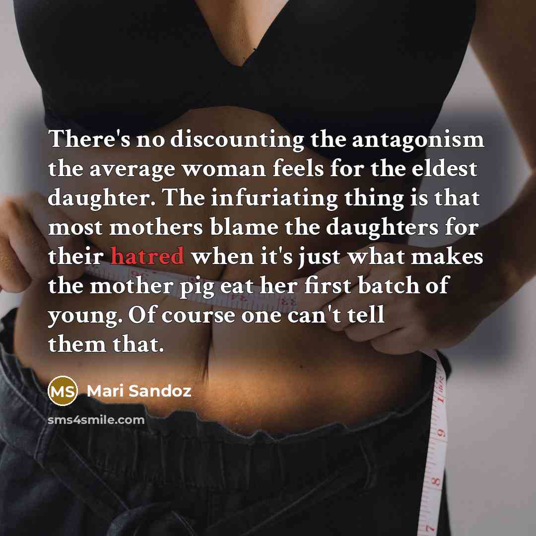“There's no discounting the antagonism the average woman feels for the eldest daughter. The infuriating thing is that most mothers blame the daughters for their hatred when it's just what makes the mother pig eat her first batch of young. Of course one can't tell them that.” quote by Mari Sandoz