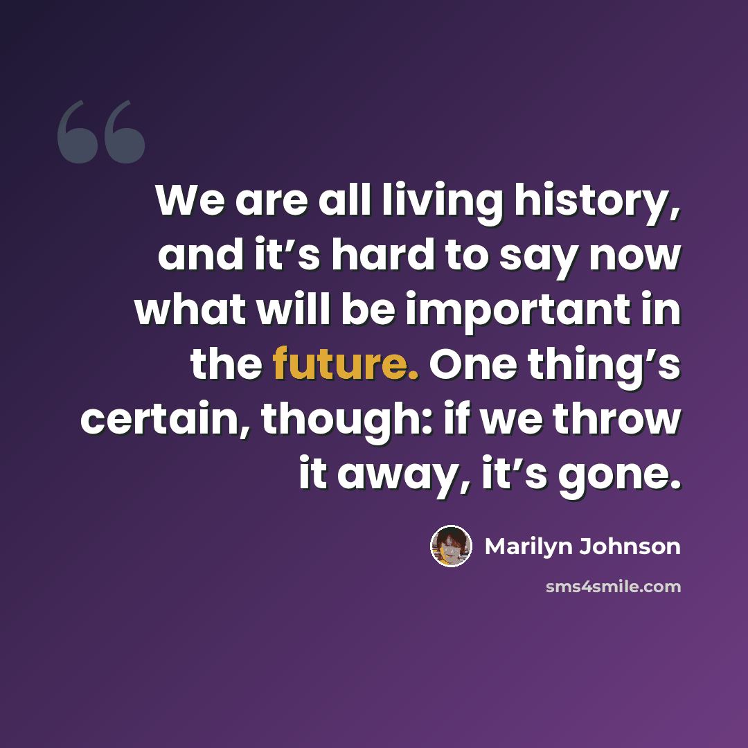 “We are all living history, and it’s hard to say now what will be important in the future. One thing’s certain, though: if we throw it away, it’s gone.” quote by Marilyn Johnson