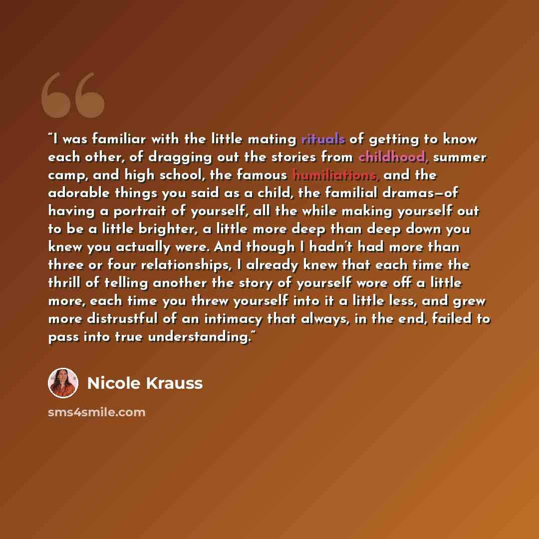 “I was familiar with the little mating rituals of getting to know each other, of dragging out the stories from childhood, summer camp, and high school, the famous humiliations, and the adorable things you said as a child, the familial dramas—of having a portrait of yourself, all the while making…” quote by Nicole Krauss