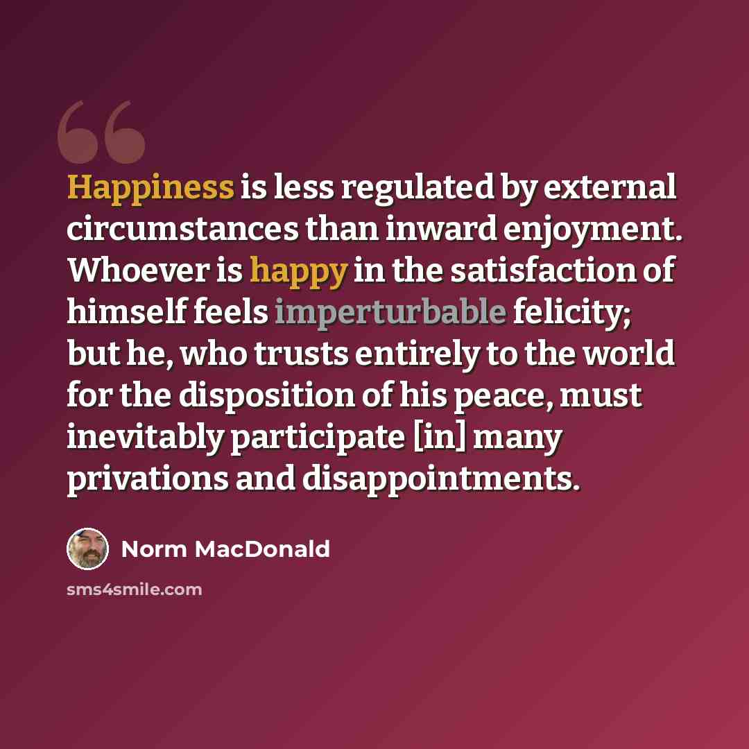 “Happiness is less regulated by external circumstances than inward enjoyment. Whoever is happy in the satisfaction of himself feels imperturbable felicity; but he, who trusts entirely to the world for the disposition of his peace, must inevitably participate [in] many privations and disappointments.” quote by Norm MacDonald