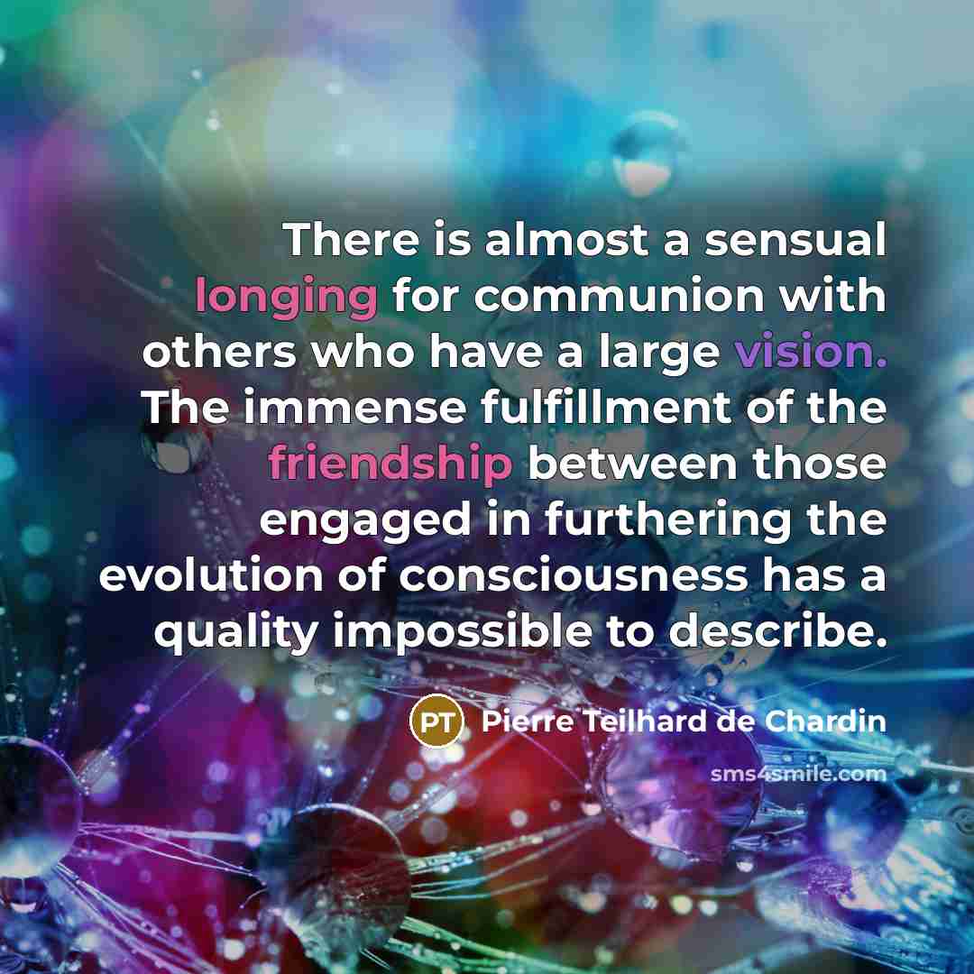 “There is almost a sensual longing for communion with others who have a large vision. The immense fulfillment of the friendship between those engaged in furthering the evolution of consciousness has a quality impossible to describe.” quote by Pierre Teilhard de Chardin