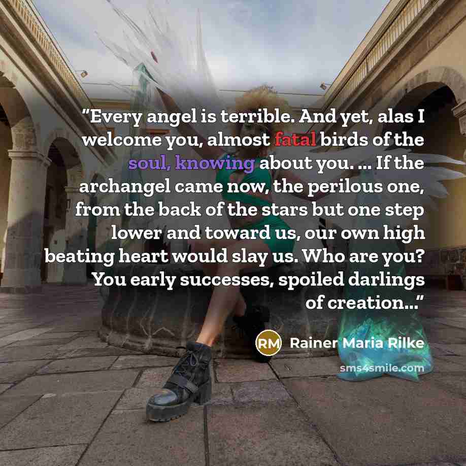 “Every angel is terrible. And yet, alas I welcome you, almost fatal birds of the soul, knowing about you. ... If the archangel came now, the perilous one, from the back of the stars but one step lower and toward us, our own high beating heart would slay us. Who are you? You early successes, spoiled…” quote by Rainer Maria Rilke