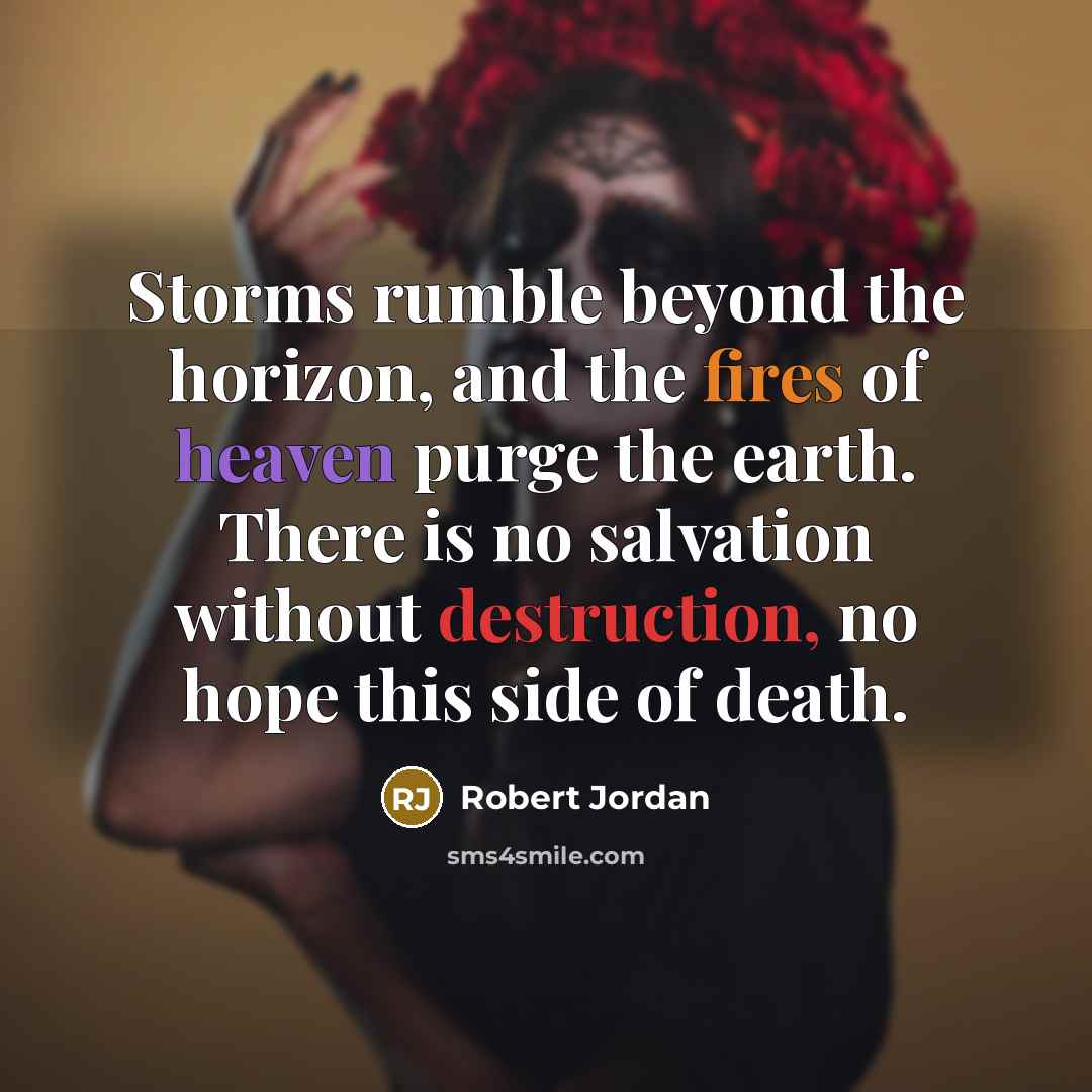 “Storms rumble beyond the horizon, and the fires of heaven purge the earth. There is no salvation without destruction, no hope this side of death.” quote by Robert Jordan