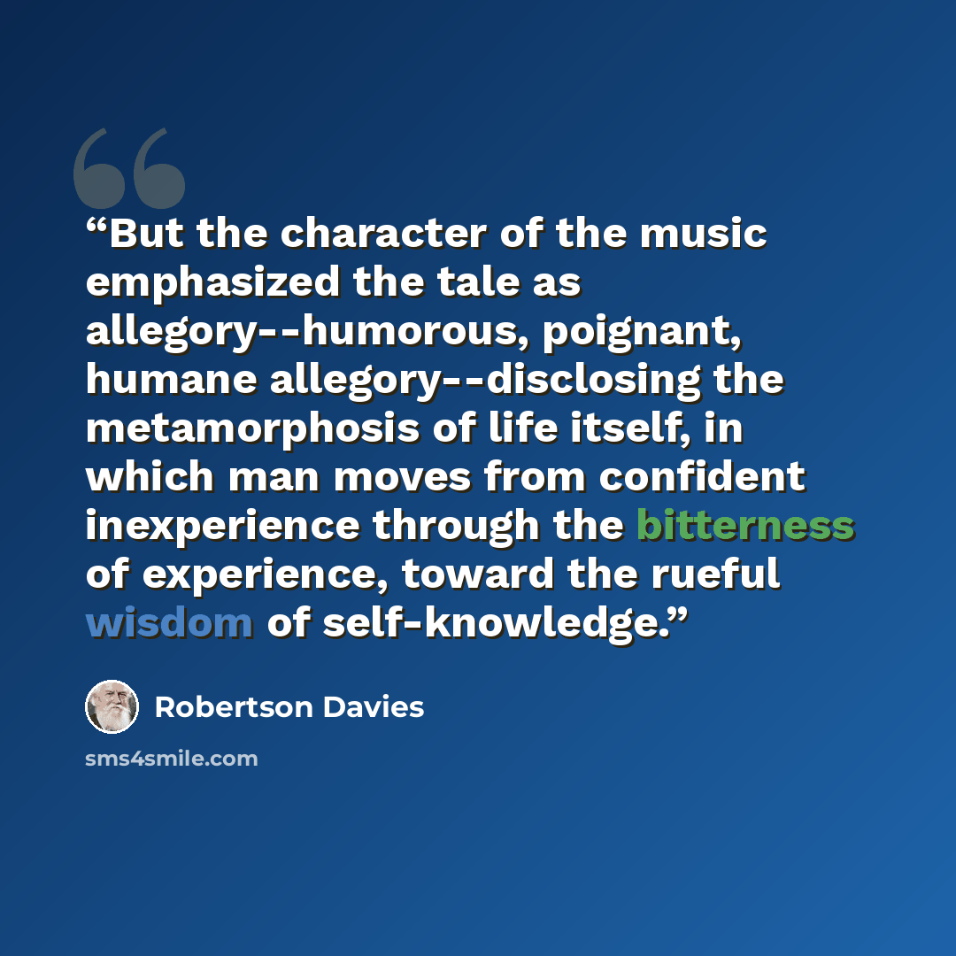 “But the character of the music emphasized the tale as allegory--humorous, poignant, humane allegory--disclosing the metamorphosis of life itself, in which man moves from confident inexperience through the bitterness of experience, toward the rueful wisdom of self-knowledge.” quote by Robertson Davies