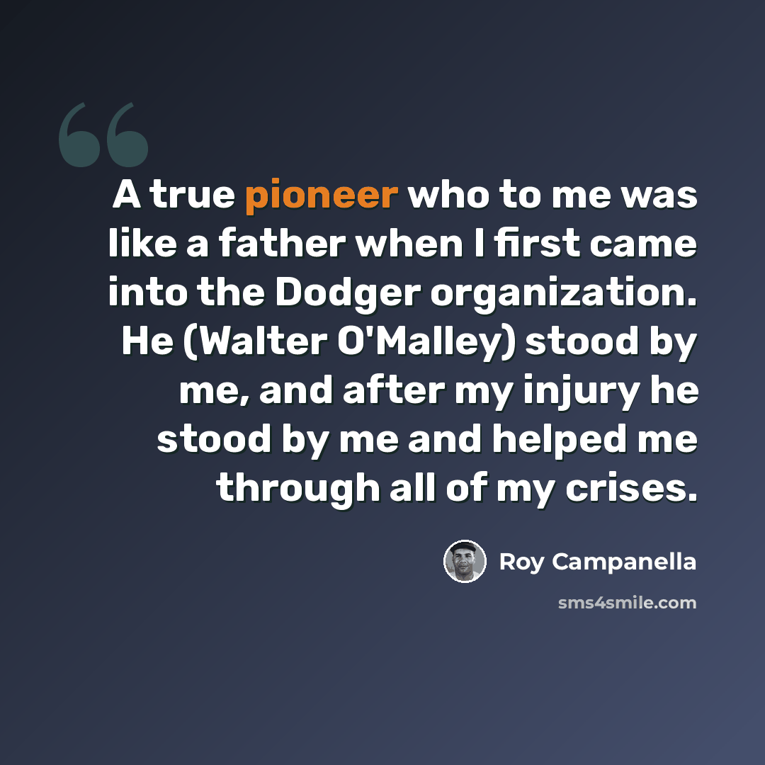 “A true pioneer who to me was like a father when I first came into the Dodger organization. He (Walter O'Malley) stood by me, and after my injury he stood by me and helped me through all of my crises.” quote by Roy Campanella