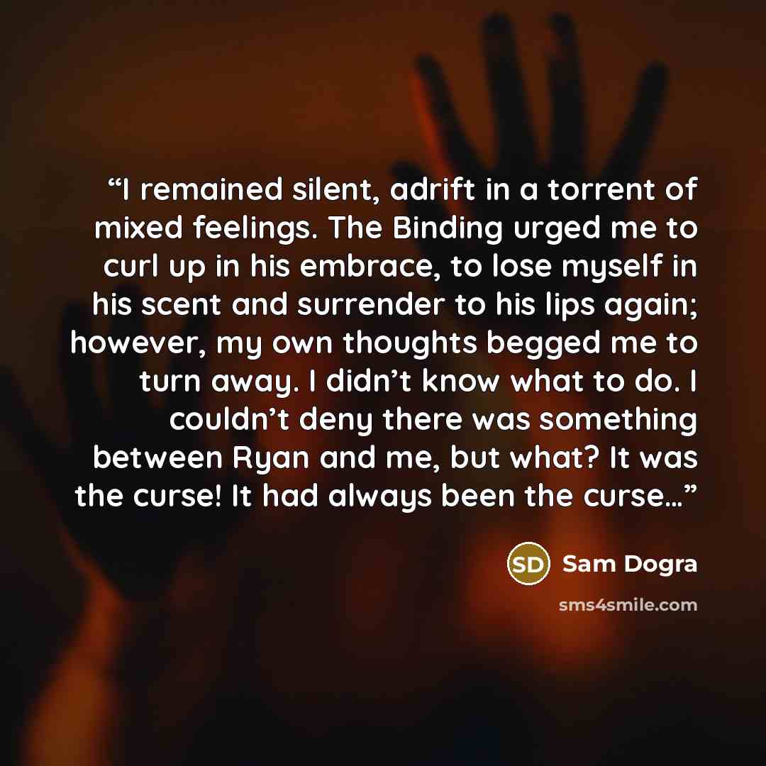 “I remained silent, adrift in a torrent of mixed feelings. The Binding urged me to curl up in his embrace, to lose myself in his scent and surrender to his lips again; however, my own thoughts begged me to turn away. I didn’t know what to do. I couldn’t deny there was something between Ryan and me…” quote by Sam Dogra