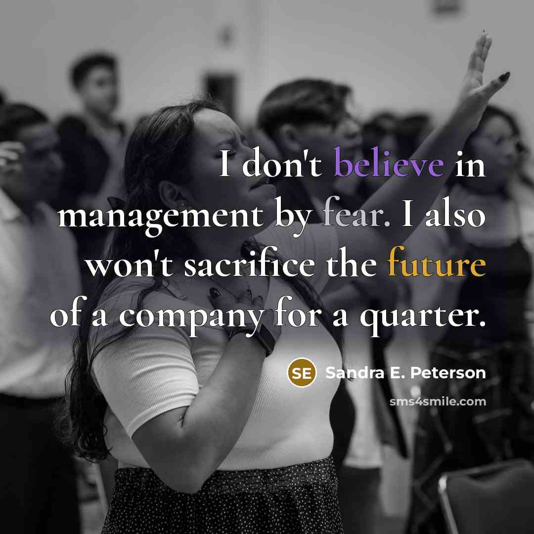 “I don't believe in management by fear. I also won't sacrifice the future of a company for a quarter.” quote by Sandra E. Peterson