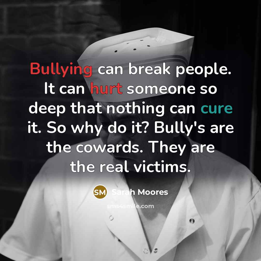 “Bullying can break people. It can hurt someone so deep that nothing can cure it. So why do it? Bully's are the cowards. They are the real victims.” quote by Sarah Moores