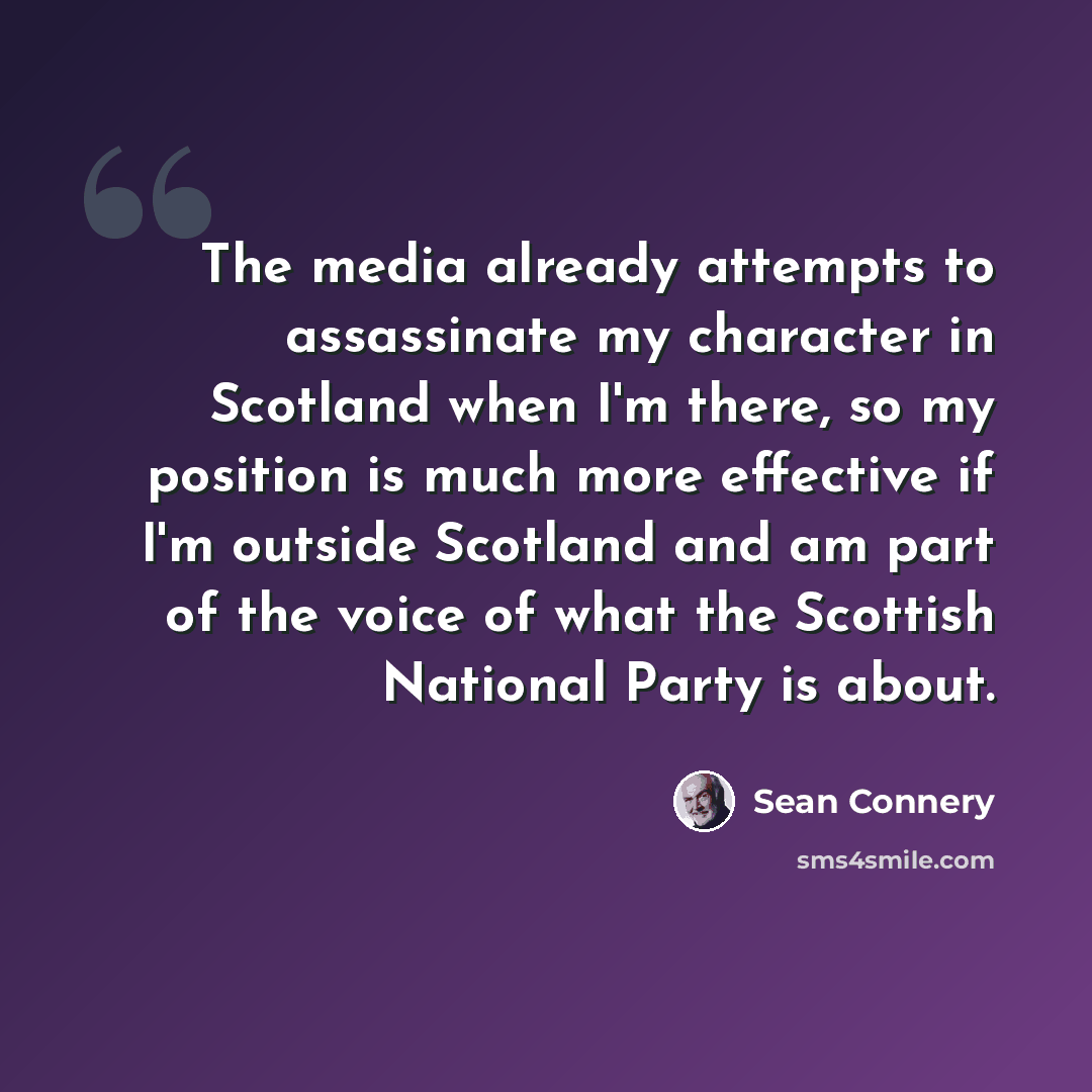 “The media already attempts to assassinate my character in Scotland when I'm there, so my position is much more effective if I'm outside Scotland and am part of the voice of what the Scottish National Party is about.” quote by Sean Connery