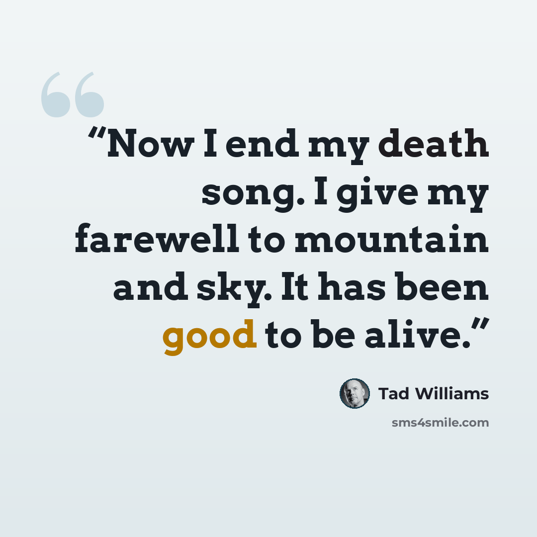 “Now I end my death song. I give my farewell to mountain and sky. It has been good to be alive.” quote by Tad Williams