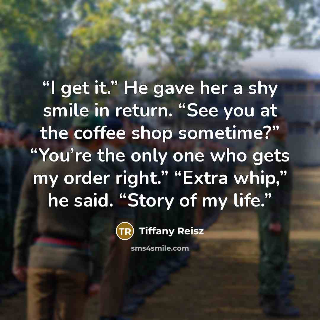 “I get it.” He gave her a shy smile in return. “See you at the coffee shop sometime?” “You’re the only one who gets my order right.” “Extra whip,” he said. “Story of my life.” quote by Tiffany Reisz