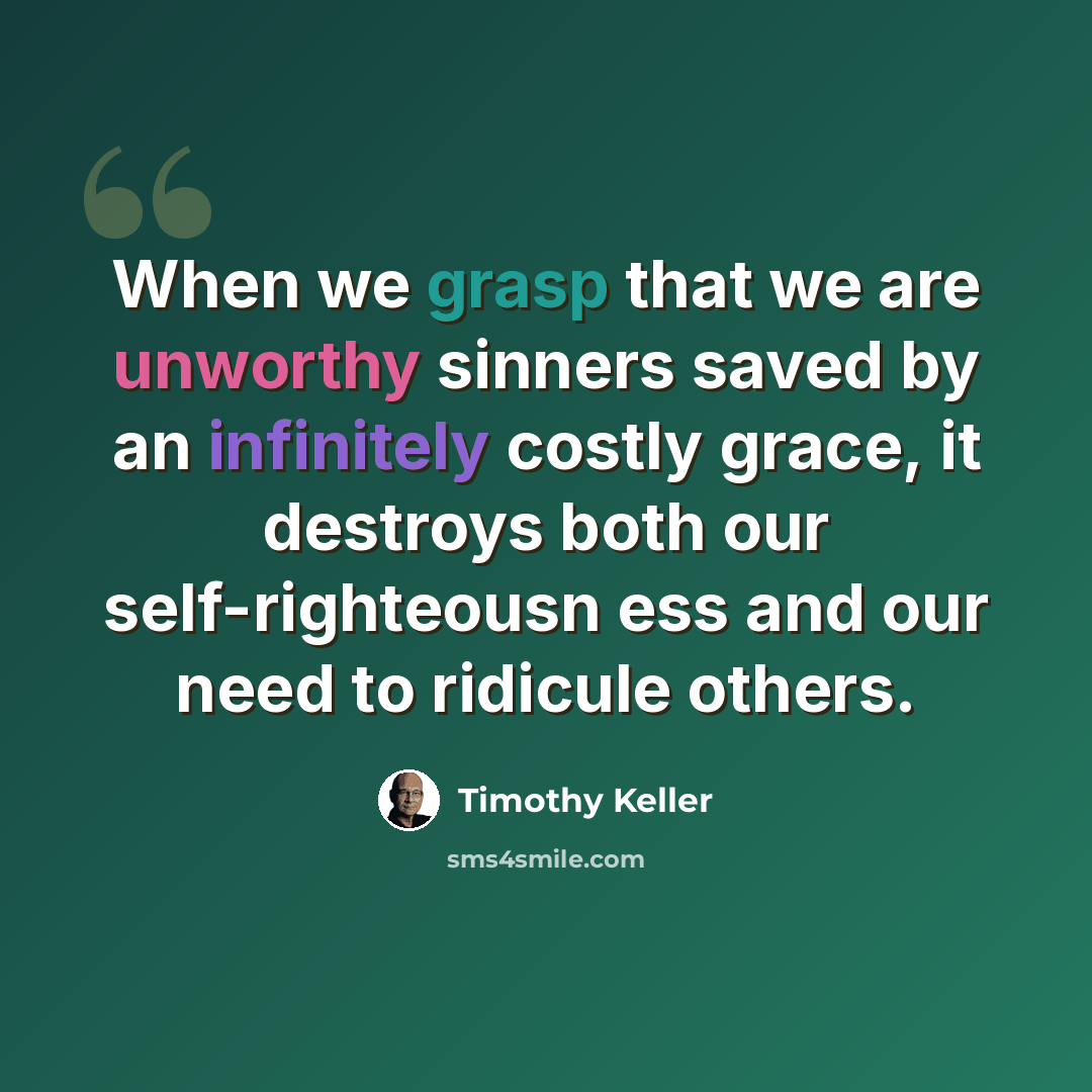 “When we grasp that we are unworthy sinners saved by an infinitely costly grace, it destroys both our self-righteousn ess and our need to ridicule others.” quote by Timothy Keller
