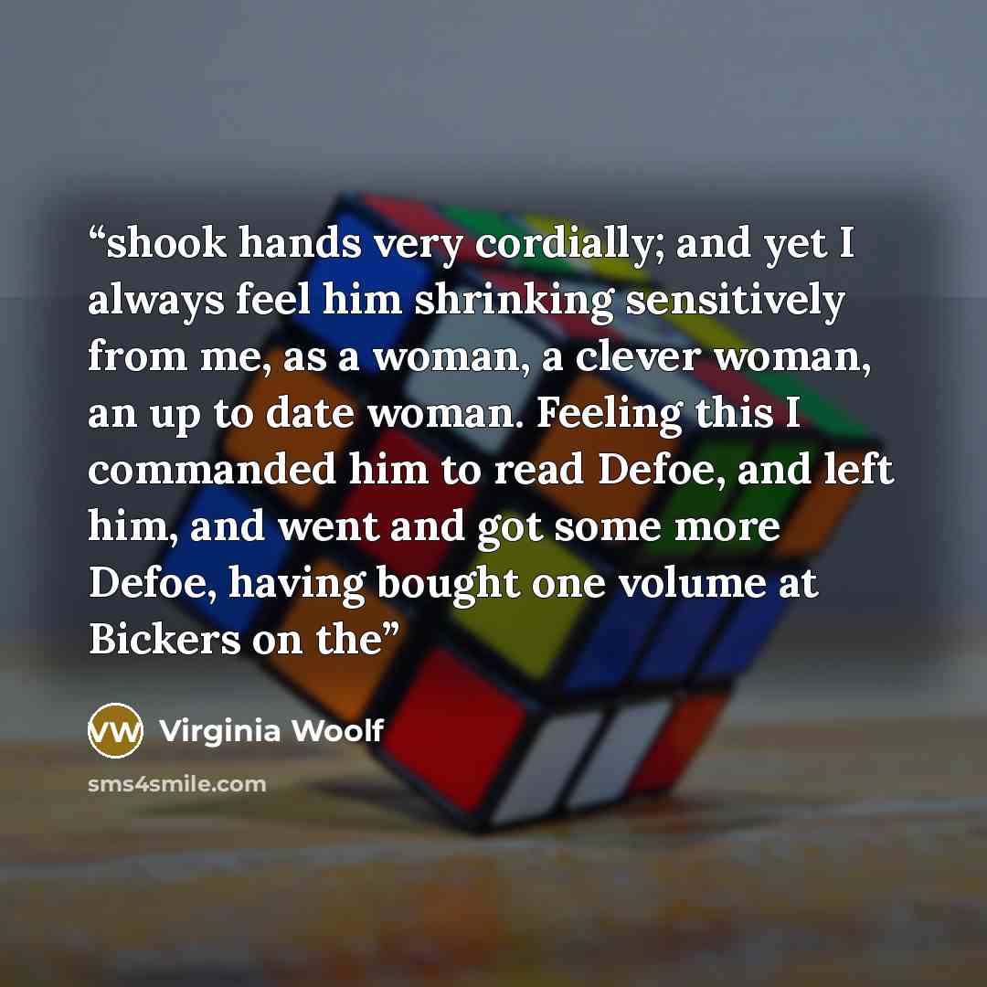 “shook hands very cordially; and yet I always feel him shrinking sensitively from me, as a woman, a clever woman, an up to date woman. Feeling this I commanded him to read Defoe, and left him, and went and got some more Defoe, having bought one volume at Bickers on the” quote by Virginia Woolf