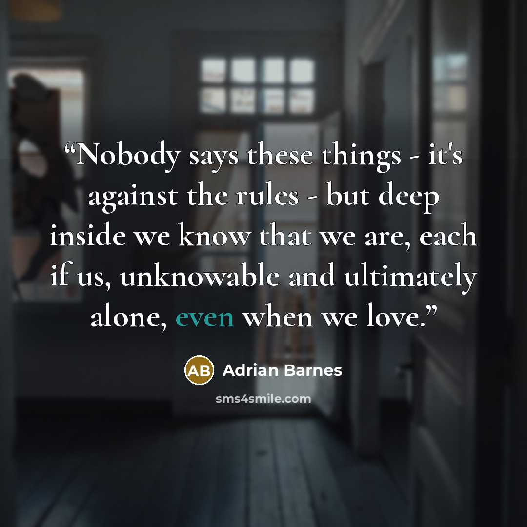 “Nobody says these things - it's against the rules - but deep inside we know that we are, each if us, unknowable and ultimately alone, even when we love.” quote by Adrian Barnes
