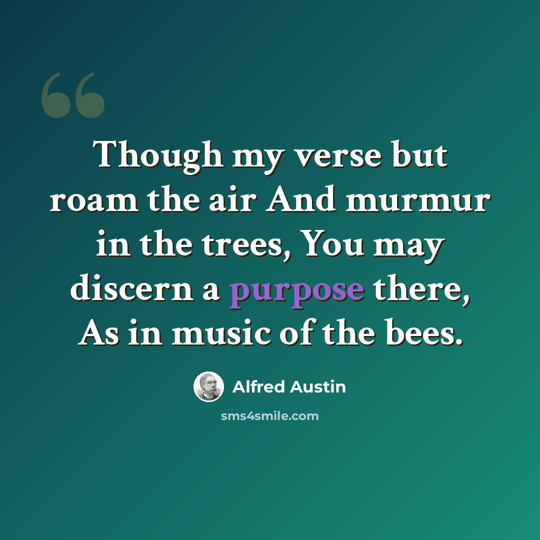 “Though my verse but roam the air And murmur in the trees, You may discern a purpose there, As in music of the bees.” quote by Alfred Austin