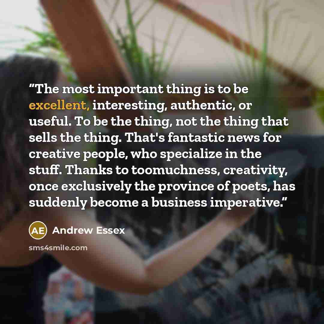 “The most important thing is to be excellent, interesting, authentic, or useful. To be the thing, not the thing that sells the thing. That's fantastic news for creative people, who specialize in the stuff. Thanks to toomuchness, creativity, once exclusively the province of poets, has suddenly…” quote by Andrew Essex