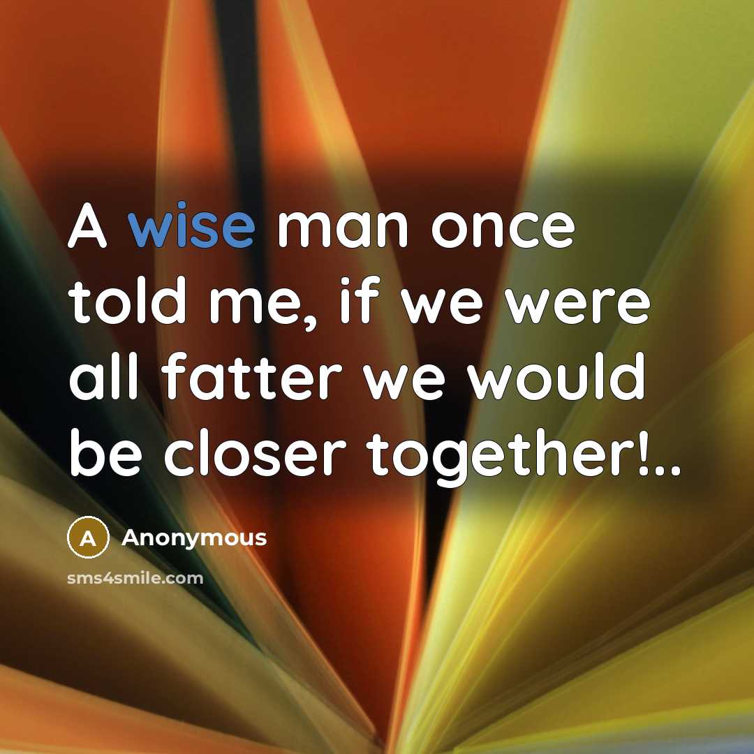 “A wise man once told me, if we were all fatter we would be closer together!..” quote by Anonymous