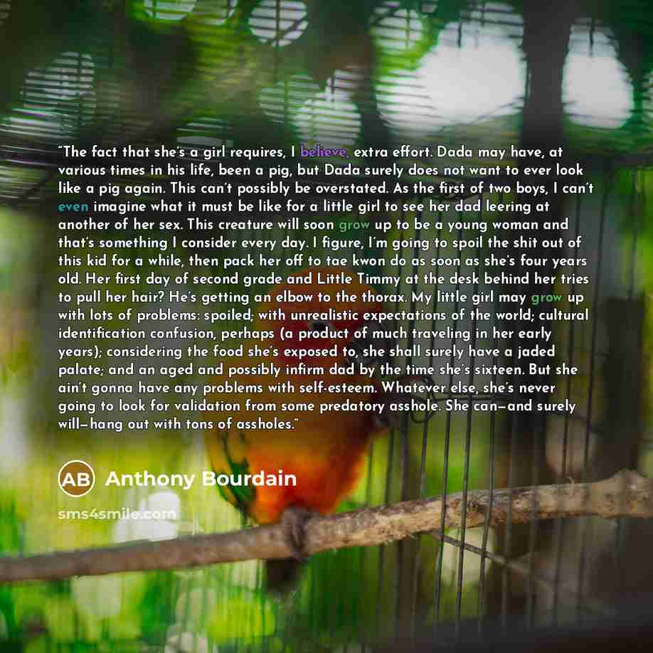“The fact that she’s a girl requires, I believe, extra effort. Dada may have, at various times in his life, been a pig, but Dada surely does not want to ever look like a pig again. This can’t possibly be overstated. As the first of two boys, I can’t even imagine what it must be like for a little…” quote by Anthony Bourdain