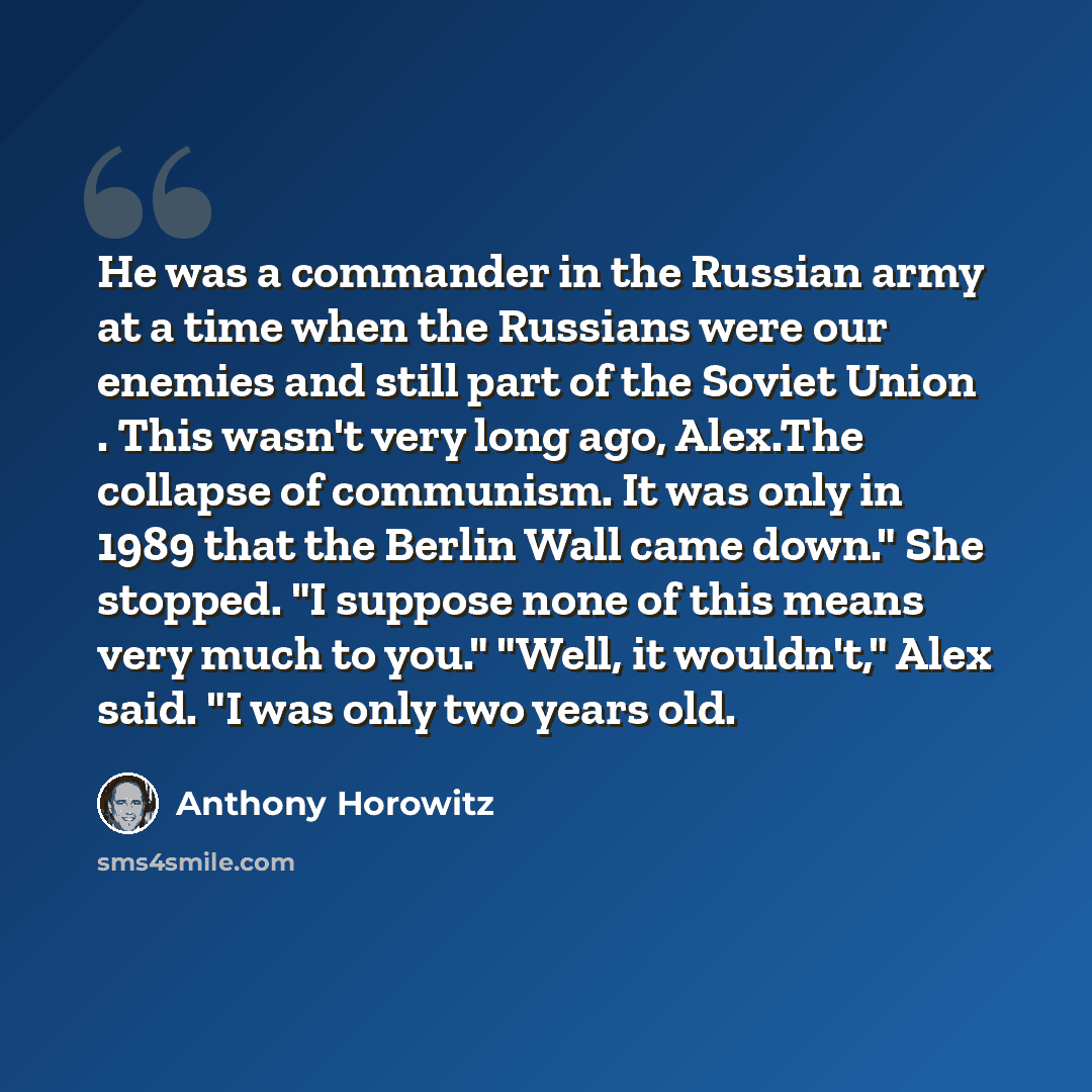 “He was a commander in the Russian army at a time when the Russians were our enemies and still part of the Soviet Union . This wasn't very long ago, Alex.The collapse of communism. It was only in 1989 that the Berlin Wall came down." She stopped. "I suppose none of this means very much to you."…” quote by Anthony Horowitz