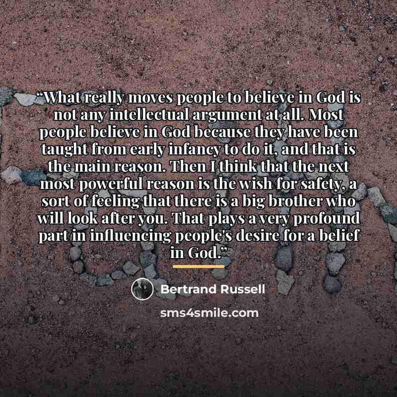 “What really moves people to believe in God is not any intellectual argument at all. Most people believe in God because they have been taught from early infancy to do it, and that is the main reason. Then I think that the next most powerful reason is the wish for safety, a sort of feeling that…” quote by Bertrand Russell