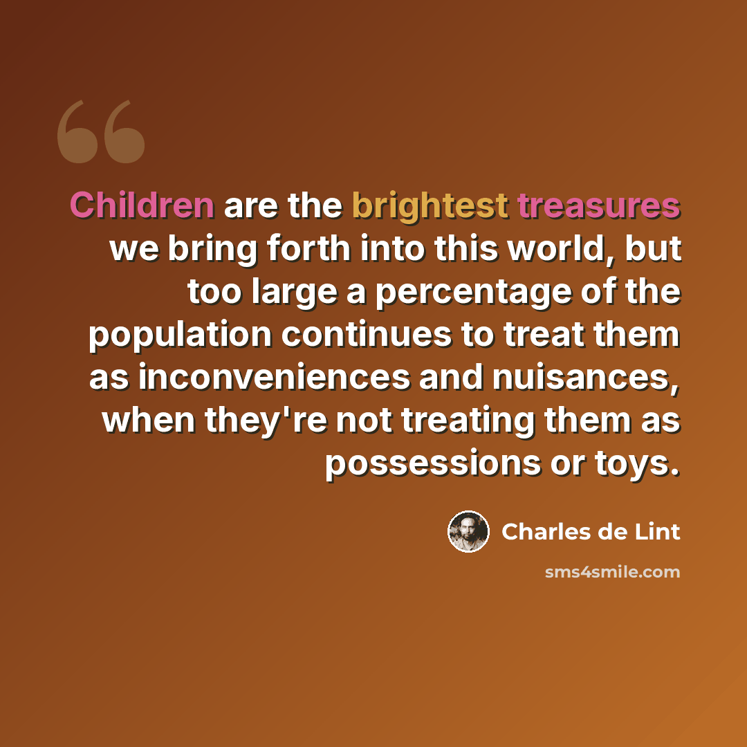 “Children are the brightest treasures we bring forth into this world, but too large a percentage of the population continues to treat them as inconveniences and nuisances, when they're not treating them as possessions or toys.” quote by Charles de Lint