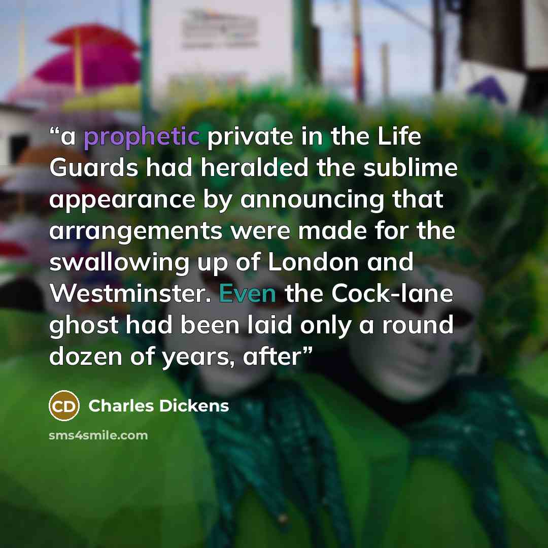 “a prophetic private in the Life Guards had heralded the sublime appearance by announcing that arrangements were made for the swallowing up of London and Westminster. Even the Cock-lane ghost had been laid only a round dozen of years, after” quote by Charles Dickens