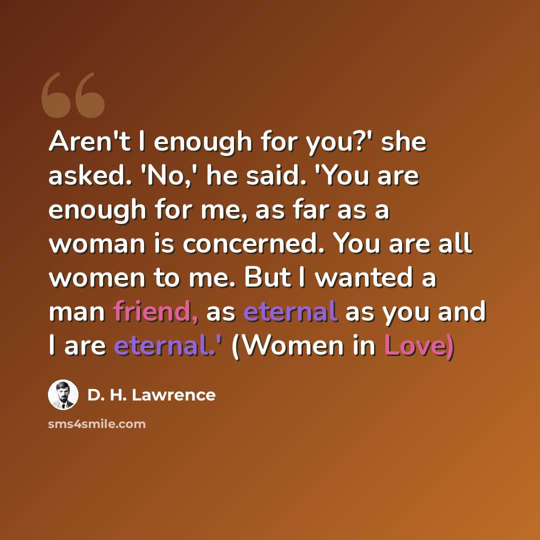 “Aren't I enough for you?' she asked. 'No,' he said. 'You are enough for me, as far as a woman is concerned. You are all women to me. But I wanted a man friend, as eternal as you and I are eternal.' (Women in Love)” quote by D. H. Lawrence