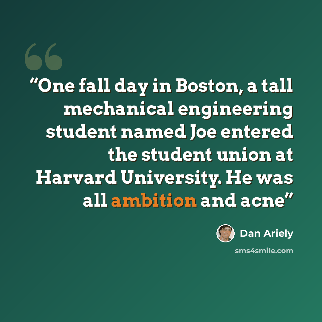 “One fall day in Boston, a tall mechanical engineering student named Joe entered the student union at Harvard University. He was all ambition and acne” quote by Dan Ariely